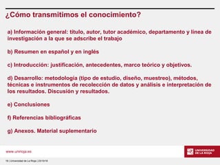 www.unirioja.es
¿Cómo transmitimos el conocimiento?
18 | Universidad de La Rioja | 23/10/16
a) Información general: título, autor, tutor académico, departamento y línea de
investigación a la que se adscribe el trabajo
b) Resumen en español y en inglés
c) Introducción: justificación, antecedentes, marco teórico y objetivos.
d) Desarrollo: metodología (tipo de estudio, diseño, muestreo), métodos,
técnicas e instrumentos de recolección de datos y análisis e interpretación de
los resultados. Discusión y resultados.
e) Conclusiones
f) Referencias bibliográficas
g) Anexos. Material suplementario
 