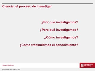www.unirioja.es
Ciencia: el proceso de investigar
2 | Universidad de La Rioja | 23/10/16
¿Por qué investigamos?
¿Para qué investigamos?
¿Cómo investigamos?
¿Cómo transmitimos el conocimiento?
 