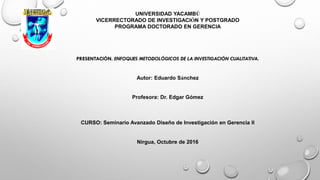 UNIVERSIDAD YACAMBÚ
VICERRECTORADO DE INVESTIGACIÓN Y POSTGRADO
PROGRAMA DOCTORADO EN GERENCIA
PRESENTACIÓN. ENFOQUES METODOLÓGICOS DE LA INVESTIGACIÓN CUALITATIVA.
Autor: Eduardo Sánchez
Profesora: Dr. Edgar Gómez
CURSO: Seminario Avanzado Diseño de Investigación en Gerencia II
Nirgua, Octubre de 2016
 