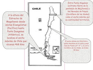 Entre Punta Angamos
(extremo Norte de la
península de Mejillones) y
los Nevados de Poquis
(Cordillera de los Andes)
como el ancho máximo por
su continuidad territorial,
El ancho mínimo de Chile Entre
punta Amolanas en la costa y paso
Casa de Piedra (31° 37' L.S.) en la
Cordillera de los Andes, se miden
95 Kms.
A la altura del
Estrecho de
Magallanes desde
islotes Evangelistas
(Pacífico) hasta
Punta Dungenes
(Atlántico), se
localiza el ancho
máximo de Chile que
alcanza 468 Kms
 