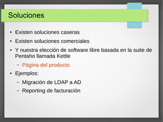 Soluciones
● Existen soluciones caseras
● Existen soluciones comerciales
● Y nuestra elección de software libre basada en la suite de
Pentaho llamada Kettle
– Página del producto
● Ejemplos:
– Migración de LDAP a AD
– Reporting de facturación
 
