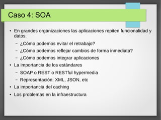 Caso 4: SOA
● En grandes organizaciones las aplicaciones repiten funcionalidad y
datos.
– ¿Cómo podemos evitar el retrabajo?
– ¿Cómo podemos reflejar cambios de forma inmediata?
– ¿Cómo podemos integrar aplicaciones
● La importancia de los estándares
– SOAP o REST o RESTful hypermedia
– Representación: XML, JSON, etc
● La importancia del caching
● Los problemas en la infraestructura
 