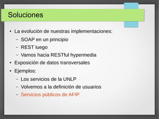 Soluciones
● La evolución de nuestras implementaciones:
– SOAP en un principio
– REST luego
– Vamos hacia RESTful hypermedia
● Exposición de datos transversales
● Ejemplos:
– Los servicios de la UNLP
– Volvemos a la definición de usuarios
– Servicios públicos de AFIP
 