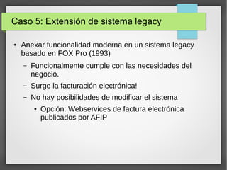 Caso 5: Extensión de sistema legacy
● Anexar funcionalidad moderna en un sistema legacy
basado en FOX Pro (1993)
– Funcionalmente cumple con las necesidades del
negocio.
– Surge la facturación electrónica!
– No hay posibilidades de modificar el sistema
● Opción: Webservices de factura electrónica
publicados por AFIP
 