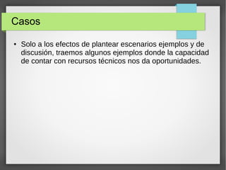 Casos
● Solo a los efectos de plantear escenarios ejemplos y de
discusión, traemos algunos ejemplos donde la capacidad
de contar con recursos técnicos nos da oportunidades.
 