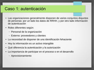 Caso 1: autenticación
● Las organizaciones generalmente disponen de varios conjuntos disjuntos
de personas: por un lado los datos de RRHH, y por otro lado información
de autenticación
● Roles diferentes según:
– Personal de la organización
– Externo: proveedores y clientes
● La necesidad de disponer de una identificación fehaciente
● Hoy la información es un activo intangible
● Qué diferencia la autenticación y la autorización
● La importancia de participar en el proceso o en el desarrollo
– Aprovisionamiento
 