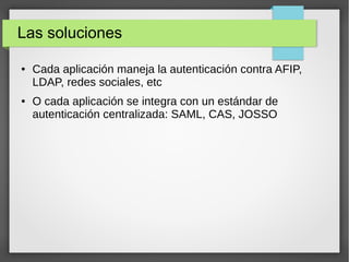 Las soluciones
● Cada aplicación maneja la autenticación contra AFIP,
LDAP, redes sociales, etc
● O cada aplicación se integra con un estándar de
autenticación centralizada: SAML, CAS, JOSSO
 
