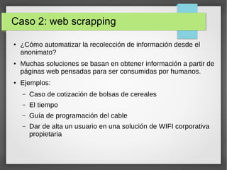 Caso 2: web scrapping
● ¿Cómo automatizar la recolección de información desde el
anonimato?
● Muchas soluciones se basan en obtener información a partir de
páginas web pensadas para ser consumidas por humanos.
● Ejemplos:
– Caso de cotización de bolsas de cereales
– El tiempo
– Guía de programación del cable
– Dar de alta un usuario en una solución de WIFI corporativa
propietaria
 