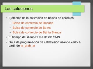 Las soluciones
● Ejemplos de la cotización de bolsas de cereales:
– Bolsa de comercio de Rosario
– Bolsa de comercio de Bs As
– Bolsa de comercio de Bahía Blanca
● El tiempo del diario El día desde SMN
● Guía de programación de cablevisión usando xmltv a
partir de tv_grab_ar
 
