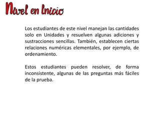 Los estudiantes de este nivel manejan las cantidades
solo en Unidades y resuelven algunas adiciones y
sustracciones sencillas. También, establecen ciertas
relaciones numéricas elementales, por ejemplo, de
ordenamiento.
Estos estudiantes pueden resolver, de forma
inconsistente, algunas de las preguntas más fáciles
de la prueba.
 