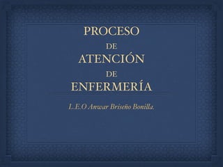 PROCESO
DE
ATENCIÓN
DE
ENFERMERÍA
L.E.OAnwar Briseño Bonilla.
 