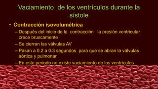 Vaciamiento de los ventrículos durante la
sístole
• Contracción isovolumétrica
– Después del inicio de la contracción la presión ventricular
crece bruscamente
– Se cierran las válvulas AV
– Pasan a 0.2 a 0.3 segundos para que se abran la válvulas
aórtica y pulmonar
– En este periodo no existe vaciamiento de los ventrículos
 