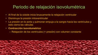 Periodo de relajación isovolumétrica
• Al final de la sístole inicia bruscamente la relajación ventricular
• Disminuye la presión intraventricular
• La presión en la aorta y pulmonar empuja a la sangre hacia los ventrículos y
esto cierra las válvulas
• Contracción isovolumetrica:
– Relajación de los ventrículos (< presión) con volumen constante
 