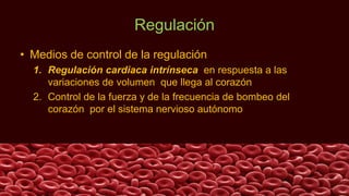 Regulación
• Medios de control de la regulación
1. Regulación cardiaca intrínseca en respuesta a las
variaciones de volumen que llega al corazón
2. Control de la fuerza y de la frecuencia de bombeo del
corazón por el sistema nervioso autónomo
 