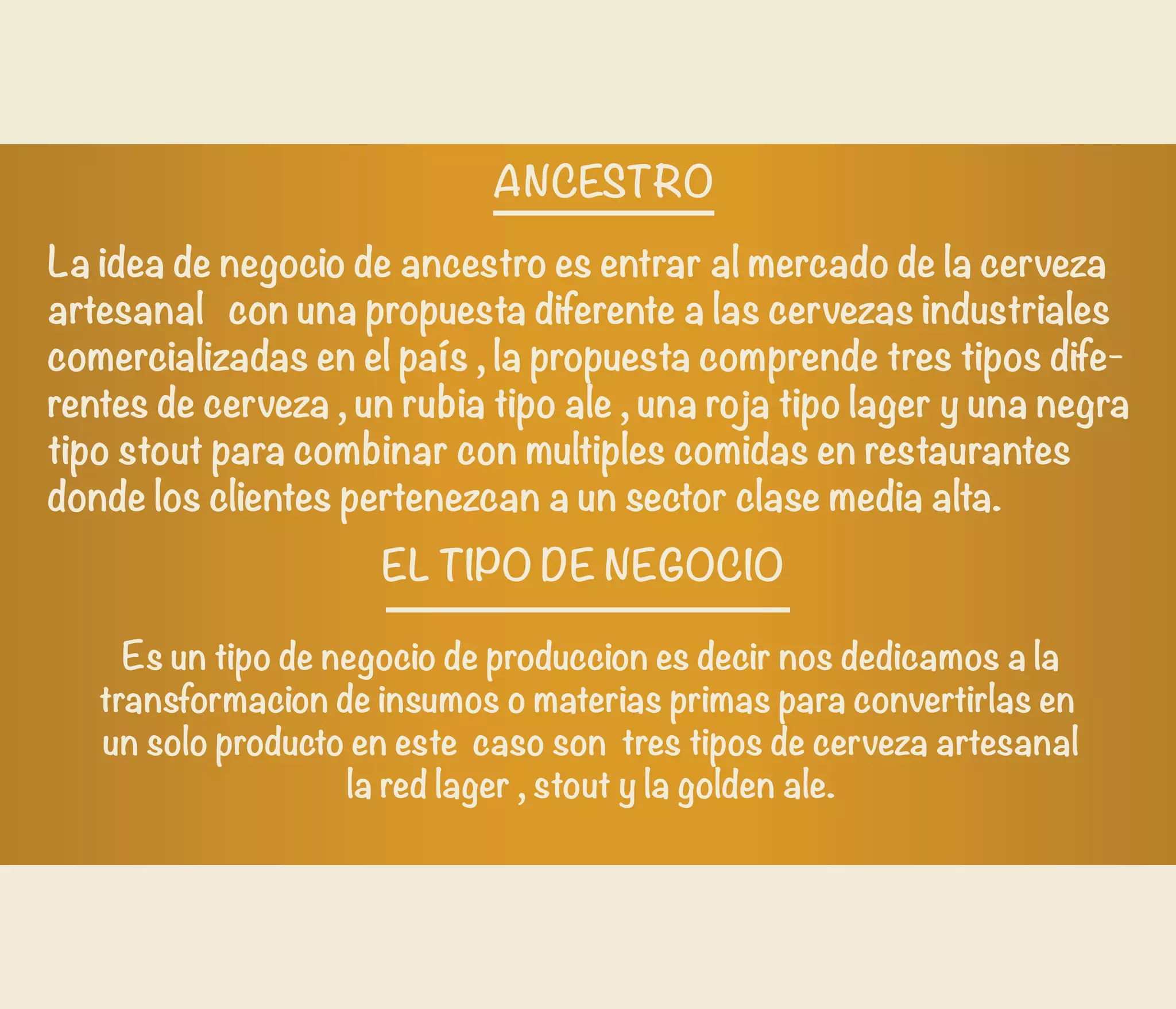 La idea de negocio de ancestro es entrar al mercado de la cerveza
artesanal con una propuesta diferente a las cervezas industriales
comercializadas en el país , la propuesta comprende tres tipos dife-
rentes de cerveza , un rubia tipo ale , una roja tipo lager y una negra
tipo stout para combinar con multiples comidas en restaurantes
donde los clientes pertenezcan a un sector clase media alta.
 