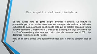 Barranquilla cultura ciudadana
Es una cuidad llena de gente alegre, divertida y amable. La cultura es
promovida por unas instituciones que se encargan de realizar actividades
culturales, la mas reconocida en el mundo el la que se celebra cada año y dura
aproximadamente 2 meses es el Carnaval de Barranquilla, digo dos mese por
los Pre-Carnavales y después los cuatro días de carnaval, en el 2001 fue
declarado Patrimonio de la Nación.
Pero en el barrio donde vivo actualmente hace casi 4 años lo celebran todo el
año.