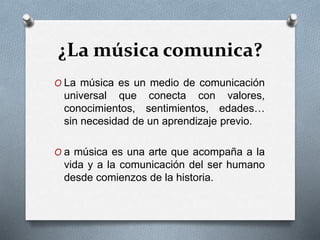 ¿La música comunica?
O La música es un medio de comunicación
universal que conecta con valores,
conocimientos, sentimientos, edades…
sin necesidad de un aprendizaje previo.
O a música es una arte que acompaña a la
vida y a la comunicación del ser humano
desde comienzos de la historia.
 