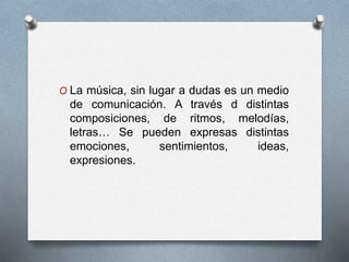 O La música, sin lugar a dudas es un medio
de comunicación. A través d distintas
composiciones, de ritmos, melodías,
letras… Se pueden expresas distintas
emociones, sentimientos, ideas,
expresiones.
 
