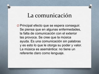 La comunicación
O Principal efecto que se espera conseguir.
Se piensa que en algunas enfermedades,
la falta de comunicación con el exterior
las provoca. Se cree que la música
ayuda. Es una comunicación sin palabras
y es esto lo que le otorga su poder y valor.
La música es asemántica: no tiene un
referente claro como lenguaje.
 
