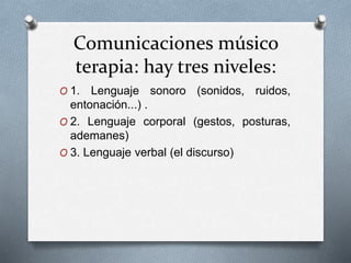 Comunicaciones músico
terapia: hay tres niveles:
O 1. Lenguaje sonoro (sonidos, ruidos,
entonación...) .
O 2. Lenguaje corporal (gestos, posturas,
ademanes)
O 3. Lenguaje verbal (el discurso)
 