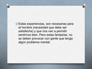 O Estas experiencias, son necesarias para
el hombre (necesidad que debe ser
satisfecha) y que nos van a permitir
sentirnos bien. Pero estas fantasías, no
se deben provocar con gente que tenga
algún problema mental.
 