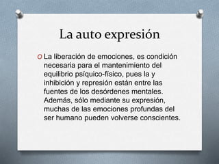 La auto expresión
O La liberación de emociones, es condición
necesaria para el mantenimiento del
equilibrio psíquico-físico, pues la y
inhibición y represión están entre las
fuentes de los desórdenes mentales.
Además, sólo mediante su expresión,
muchas de las emociones profundas del
ser humano pueden volverse conscientes.
 