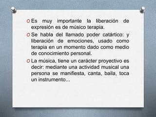 O Es muy importante la liberación de
expresión es de músico terapia.
O Se habla del llamado poder catártico: y
liberación de emociones, usado como
terapia en un momento dado como medio
de conocimiento personal.
O La música, tiene un carácter proyectivo es
decir: mediante una actividad musical una
persona se manifiesta, canta, baila, toca
un instrumento...
 