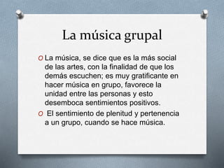 La música grupal
O La música, se dice que es la más social
de las artes, con la finalidad de que los
demás escuchen; es muy gratificante en
hacer música en grupo, favorece la
unidad entre las personas y esto
desemboca sentimientos positivos.
O El sentimiento de plenitud y pertenencia
a un grupo, cuando se hace música.
 