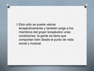 O Esto sólo se puede valorar
terapéuticamente y también exige a los
miembros del grupo terapéutico unas
condiciones: la gente se tiene que
comportan bien desde el punto de vista
social y musical.
 