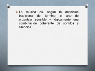 O La música es, según la definición
tradicional del término, el arte de
organizar sensible y lógicamente una
combinación coherente de sonidos y
silencios
 
