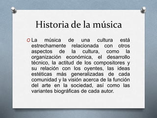 Historia de la música
O La música de una cultura está
estrechamente relacionada con otros
aspectos de la cultura, como la
organización económica, el desarrollo
técnico, la actitud de los compositores y
su relación con los oyentes, las ideas
estéticas más generalizadas de cada
comunidad y la visión acerca de la función
del arte en la sociedad, así como las
variantes biográficas de cada autor.
 