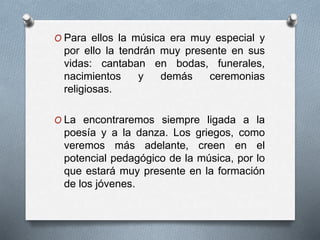 O Para ellos la música era muy especial y
por ello la tendrán muy presente en sus
vidas: cantaban en bodas, funerales,
nacimientos y demás ceremonias
religiosas.
O La encontraremos siempre ligada a la
poesía y a la danza. Los griegos, como
veremos más adelante, creen en el
potencial pedagógico de la música, por lo
que estará muy presente en la formación
de los jóvenes.
 
