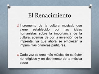 El Renacimiento
O Incremento de la cultura musical, que
viene establecido por las ideas
humanistas sobre la importancia de la
cultura, además de por la invención de la
imprenta, ya que ahora se empiezan a
imprimir las primeras partituras.
O Cada vez se crea más música de carácter
no religioso y en detrimento de la música
sacra
 