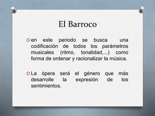 El Barroco
O en este periodo se busca una
codificación de todos los parámetros
musicales (ritmo, tonalidad,...) como
forma de ordenar y racionalizar la música.
O La ópera será el género que más
desarrolle la expresión de los
sentimientos.
 