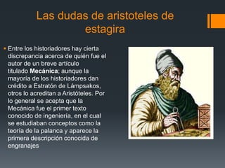 Las dudas de aristoteles de
estagira
 Entre los historiadores hay cierta
discrepancia acerca de quién fue el
autor de un breve artículo
titulado Mecánica; aunque la
mayoría de los historiadores dan
crédito a Estratón de Lámpsakos,
otros lo acreditan a Aristóteles. Por
lo general se acepta que la
Mecánica fue el primer texto
conocido de ingeniería, en el cual
se estudiaban conceptos como la
teoría de la palanca y aparece la
primera descripción conocida de
engranajes
 