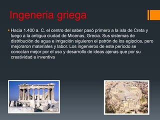 Ingeneria griega
 Hacia 1.400 a. C. el centro del saber pasó primero a la isla de Creta y
luego a la antigua ciudad de Micenas, Grecia. Sus sistemas de
distribución de agua e irrigación siguieron el patrón de los egipcios, pero
mejoraron materiales y labor. Los ingenieros de este período se
conocían mejor por el uso y desarrollo de ideas ajenas que por su
creatividad e inventiva
 