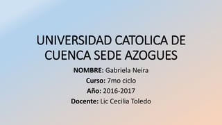 UNIVERSIDAD CATOLICA DE
CUENCA SEDE AZOGUES
NOMBRE: Gabriela Neira
Curso: 7mo ciclo
Año: 2016-2017
Docente: Lic Cecilia Toledo
 
