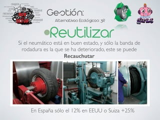 Gestión:
Alternativas Ecológicas: 3R
ReutilizarSi el neumático está en buen estado, y sólo la banda de
rodadura es la que se ha deteriorado, este se puede
Recauchutar
En España sólo el 12% en EEUU o Suiza +25%
 