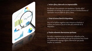 3. Incluircifrasy datossolosi es imprescindible.
No abrume a los asistentes con estadísticas. Resulta difícil
transmitir un mensaje de un modo conciso si bombardeamos al
espectador con un sinfín de cifras y datos.
4. Evitar la lecturaliteral de diapositivas.
Uno de los hábitos negativos más comunes es limitarse a
realizar una lectura al pie de la letra del contenido de la
diapositiva.
5. Empleesolamente observacionesoportunas.
No realice comentarios que ya aparezcan reflejados en las
diapositivas. Deje un tiempo para que los presentes lean el texto
y a continuación exponga alguna observación que pueda
ampliar su contenido.
 