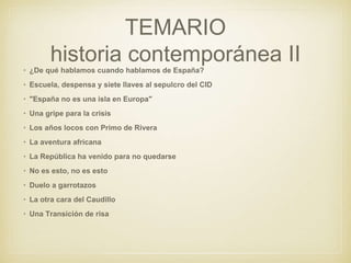 TEMARIO
historia contemporánea II
• ¿De qué hablamos cuando hablamos de España?
• Escuela, despensa y siete llaves al sepulcro del CID
• "España no es una isla en Europa"
• Una gripe para la crisis
• Los años locos con Primo de Rivera
• La aventura africana
• La República ha venido para no quedarse
• No es esto, no es esto
• Duelo a garrotazos
• La otra cara del Caudillo
• Una Transición de risa
 