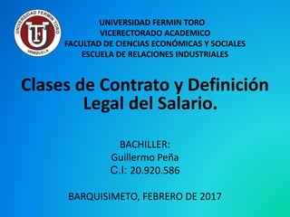 UNIVERSIDAD FERMIN TORO
VICERECTORADO ACADEMICO
FACULTAD DE CIENCIAS ECONÓMICAS Y SOCIALES
ESCUELA DE RELACIONES INDUSTRIALES
Clases de Contrato y Definición
Legal del Salario.
BACHILLER:
Guillermo Peña
C.I: 20.920.586
BARQUISIMETO, FEBRERO DE 2017
 