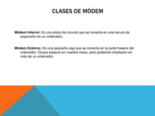 CLASES DE MÒDEM
Módem Interno: Es una placa de circuito que se conecta en una ranura de
expansión en un ordenador.
Módem Externo: Es una pequeña caja que se conecta en la parte trasera del
ordenador. Ocupa espacio en nuestra mesa, pero podemos emplearlo en
más de un ordenador.
 