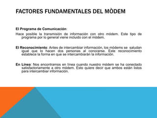 FACTORES FUNDAMENTALES DEL MÒDEM
El Programa de Comunicación:
Hace posible la transmisión de información con otro módem. Este tipo de
programa por lo general viene incluido con el módem.
El Reconocimiento: Antes de intercambiar información, los módems se saludan
igual que lo hacen dos personas al conocerse. Este reconocimiento
establece la forma en que se intercambiarán la información.
En Línea: Nos encontramos en línea cuando nuestro módem se ha conectado
satisfactoriamente a otro módem. Esto quiere decir que ambos están listos
para intercambiar información.
 