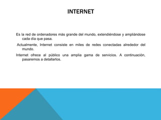 INTERNET
Es la red de ordenadores más grande del mundo, extendiéndose y ampliándose
cada día que pasa.
Actualmente, Internet consiste en miles de redes conectadas alrededor del
mundo.
Internet ofrece al público una amplia gama de servicios. A continuación,
pasaremos a detallarlos.
 