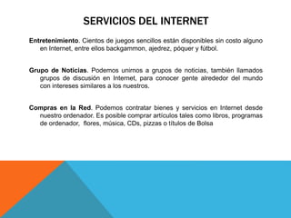 SERVICIOS DEL INTERNET
Entretenimiento. Cientos de juegos sencillos están disponibles sin costo alguno
en Internet, entre ellos backgammon, ajedrez, póquer y fútbol.
Grupo de Noticias. Podemos unirnos a grupos de noticias, también llamados
grupos de discusión en Internet, para conocer gente alrededor del mundo
con intereses similares a los nuestros.
Compras en la Red. Podemos contratar bienes y servicios en Internet desde
nuestro ordenador. Es posible comprar artículos tales como libros, programas
de ordenador, flores, música, CDs, pizzas o títulos de Bolsa
 