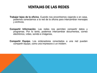 VENTAJAS DE LAS REDES
Trabajar lejos de la oficina. Cuando nos encontramos viajando o en casa,
podemos conectarnos a la red de la oficina para intercambiar mensajes
y archivos.
Compartir Información. Las redes nos permiten compartir datos y
programas. Por lo tanto, podemos intercambiar documentos, correo
electrónico, vídeo, sonido e imágenes.
Compartir Equipo. Los ordenadores conectados a una red pueden
compartir equipo, como una impresora o un módem.
 