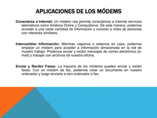 APLICACIONES DE LOS MÓDEMS
Conectarse a Internet: Un módem nos permite conectarnos a Internet servicios
telemáticos como América Online y CompuServe. De esta manera, podemos
acceder a una vasta cantidad de información y conocer a miles de personas
con intereses similares.
Intercambiar Información: Mientras viajamos o estamos en casa, podemos
emplear un módem para acceder a información almacenada en la red de
nuestro trabajo. Podemos enviar y recibir mensajes de correo electrónico (e-
mail) y trabajar con archivos de nuestra oficina.
Enviar y Recibir Faxes: La mayoría de los módems pueden enviar y recibir
faxes. Con un módem de fax, podemos crear un documento en nuestro
ordenador y luego enviarla a otro ordenador o fax.
 