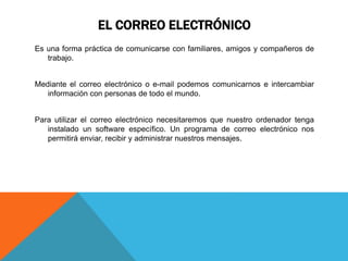 EL CORREO ELECTRÓNICO
Es una forma práctica de comunicarse con familiares, amigos y compañeros de
trabajo.
Mediante el correo electrónico o e-mail podemos comunicarnos e intercambiar
información con personas de todo el mundo.
Para utilizar el correo electrónico necesitaremos que nuestro ordenador tenga
instalado un software específico. Un programa de correo electrónico nos
permitirá enviar, recibir y administrar nuestros mensajes.
 