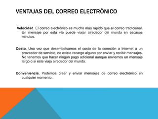VENTAJAS DEL CORREO ELECTRÒNICO
Velocidad. El correo electrónico es mucho más rápido que el correo tradicional.
Un mensaje por esta vía puede viajar alrededor del mundo en escasos
minutos.
Costo. Una vez que desembolsamos el costo de la conexión a Internet a un
proveedor de servicio, no existe recargo alguno por enviar y recibir mensajes.
No tenemos que hacer ningún pago adicional aunque enviemos un mensaje
largo o si éste viaja alrededor del mundo.
Conveniencia. Podemos crear y enviar mensajes de correo electrónico en
cualquier momento.
 