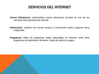 SERVICIOS DEL INTERNET
Correo Electrónico. Intercambiar correo electrónico (e-mail) es uno de los
servicios más populares de Internet.
Información. Internet nos brinda acceso a información sobre cualquier tema
imaginable.
Programas. Miles de programas están disponibles en Internet, entre ellos
programas de tratamiento de textos, hojas de cálculo y juegos.
 